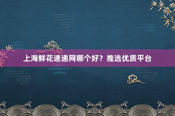 上海鲜花速递网哪个好？推选优质平台